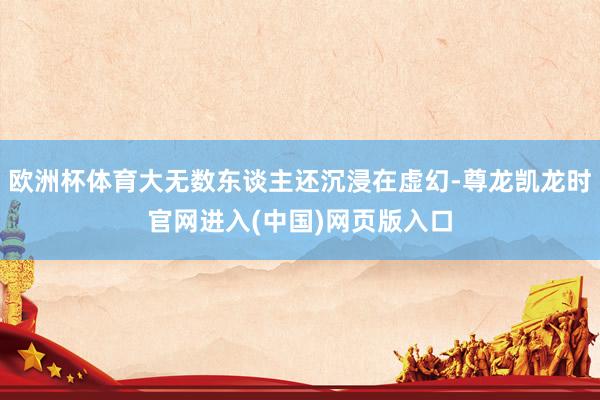 欧洲杯体育大无数东谈主还沉浸在虚幻-尊龙凯龙时官网进入(中国)网页版入口