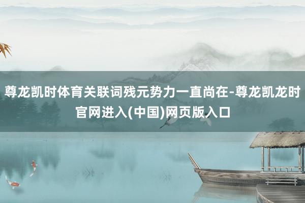 尊龙凯时体育关联词残元势力一直尚在-尊龙凯龙时官网进入(中国)网页版入口