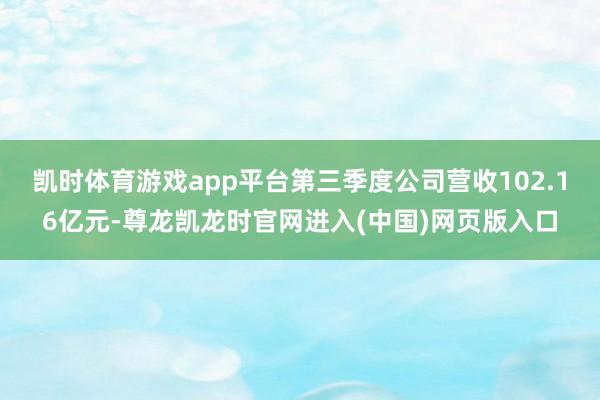 凯时体育游戏app平台第三季度公司营收102.16亿元-尊龙凯龙时官网进入(中国)网页版入口