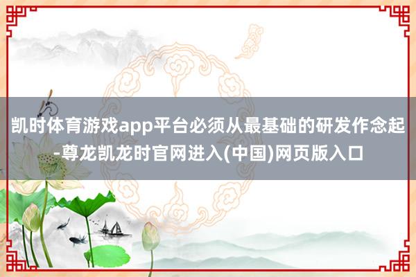 凯时体育游戏app平台必须从最基础的研发作念起-尊龙凯龙时官网进入(中国)网页版入口