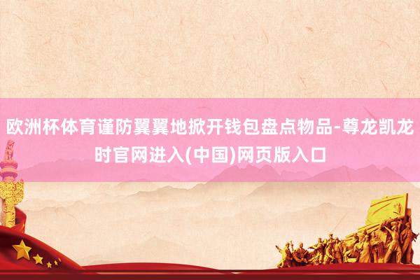 欧洲杯体育谨防翼翼地掀开钱包盘点物品-尊龙凯龙时官网进入(中国)网页版入口