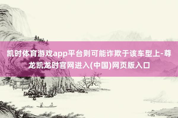 凯时体育游戏app平台则可能诈欺于该车型上-尊龙凯龙时官网进入(中国)网页版入口