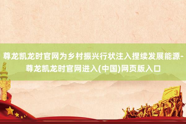 尊龙凯龙时官网为乡村振兴行状注入捏续发展能源-尊龙凯龙时官网进入(中国)网页版入口