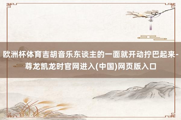欧洲杯体育吉胡音乐东谈主的一面就开动拧巴起来-尊龙凯龙时官网进入(中国)网页版入口