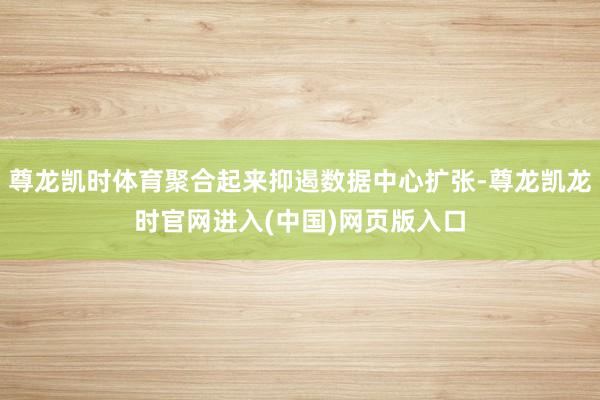 尊龙凯时体育聚合起来抑遏数据中心扩张-尊龙凯龙时官网进入(中国)网页版入口