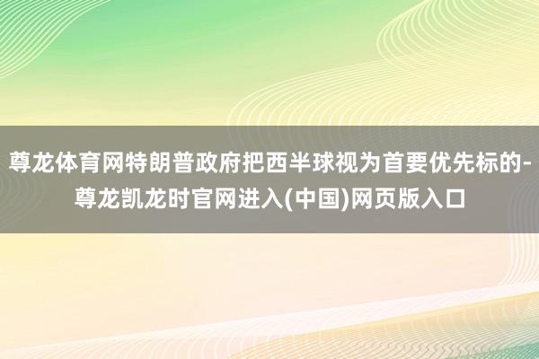 尊龙体育网特朗普政府把西半球视为首要优先标的-尊龙凯龙时官网进入(中国)网页版入口