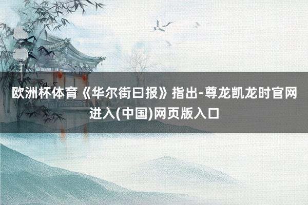 欧洲杯体育　　《华尔街曰报》指出-尊龙凯龙时官网进入(中国)网页版入口