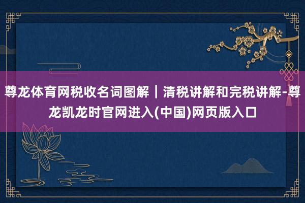 尊龙体育网税收名词图解｜清税讲解和完税讲解-尊龙凯龙时官网进入(中国)网页版入口
