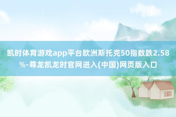 凯时体育游戏app平台欧洲斯托克50指数跌2.58%-尊龙凯龙时官网进入(中国)网页版入口